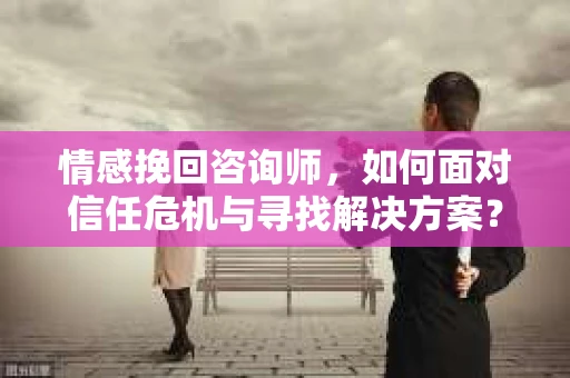 情感挽回咨询师，如何面对信任危机与寻找解决方案？