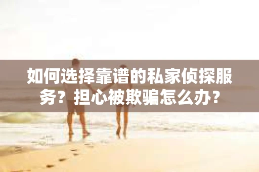 如何选择靠谱的私家侦探服务？担心被欺骗怎么办？
