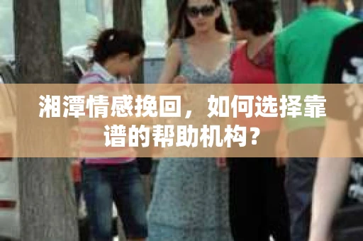 湘潭情感挽回，如何选择靠谱的帮助机构？