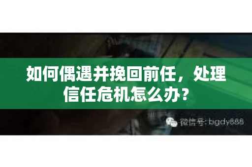 如何偶遇并挽回前任，处理信任危机怎么办？