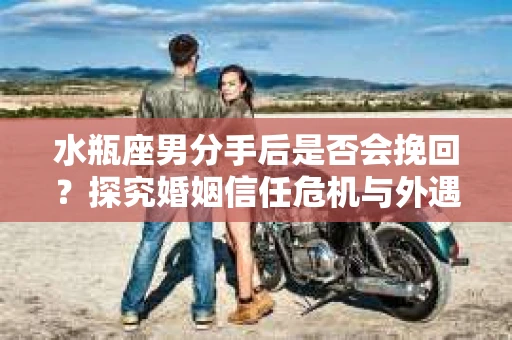 水瓶座男分手后是否会挽回？探究婚姻信任危机与外遇嫌疑的应对策略