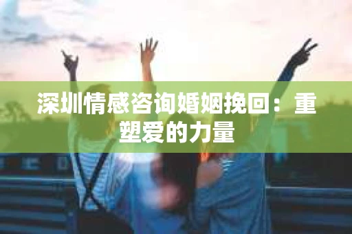 深圳情感咨询婚姻挽回：重塑爱的力量