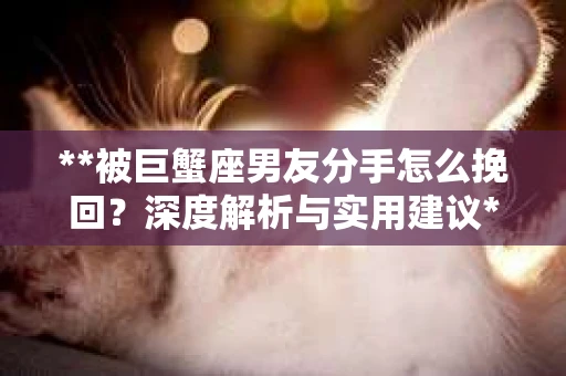 **被巨蟹座男友分手怎么挽回？深度解析与实用建议**