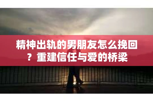 精神出轨的男朋友怎么挽回？重建信任与爱的桥梁
