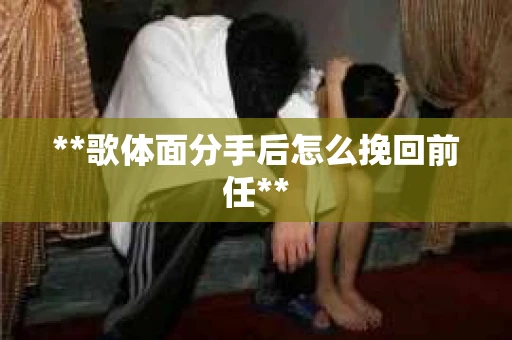 **歌体面分手后怎么挽回前任**