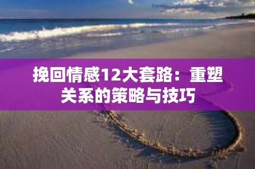 挽回情感12大套路：重塑关系的策略与技巧