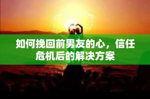 如何挽回前男友的心，信任危机后的解决方案