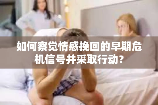 如何察觉情感挽回的早期危机信号并采取行动？