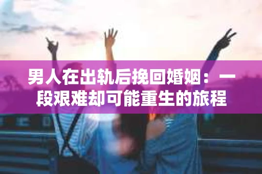男人在出轨后挽回婚姻：一段艰难却可能重生的旅程