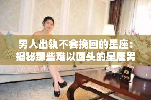 男人出轨不会挽回的星座：揭秘那些难以回头的星座男