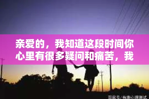 亲爱的，我知道这段时间你心里有很多疑问和痛苦，我也一样。我们在一起的时光，有欢笑也有泪水，那些美好的回忆，我永远都不会忘记。今天，我想通过这条短信，向你表达我的一些想法。