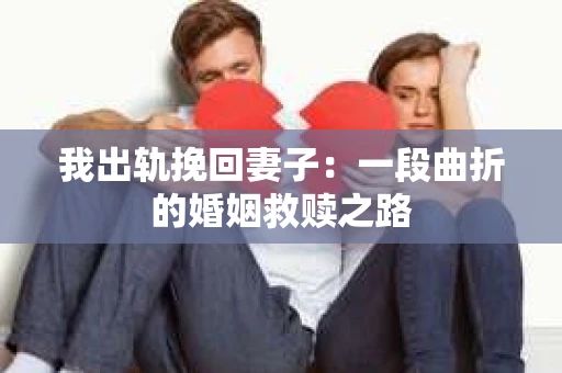 我出轨挽回妻子：一段曲折的婚姻救赎之路
