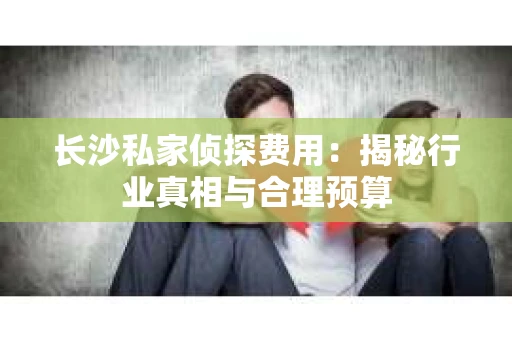 长沙私家侦探费用：揭秘行业真相与合理预算