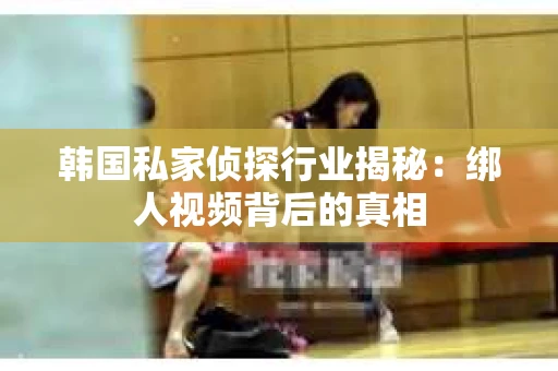 韩国私家侦探行业揭秘：绑人视频背后的真相