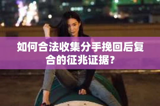 如何合法收集分手挽回后复合的征兆证据？