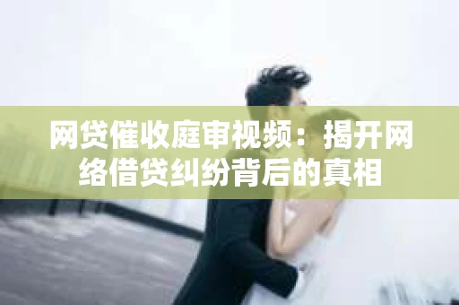 网贷催收庭审视频：揭开网络借贷纠纷背后的真相