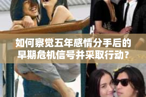 如何察觉五年感情分手后的早期危机信号并采取行动？