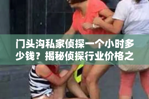 门头沟私家侦探一个小时多少钱？揭秘侦探行业价格之谜