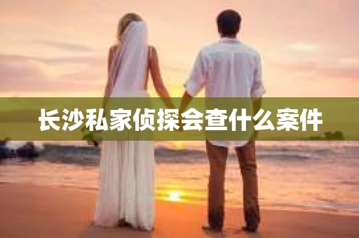 长沙私家侦探会查什么案件
