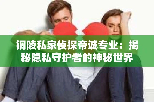 铜陵私家侦探帝诚专业：揭秘隐私守护者的神秘世界