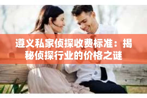 遵义私家侦探收费标准：揭秘侦探行业的价格之谜