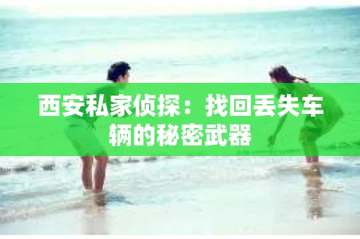 西安私家侦探：找回丢失车辆的秘密武器