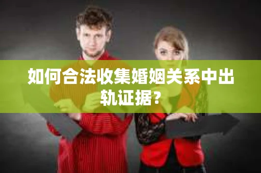 如何合法收集婚姻关系中出轨证据？