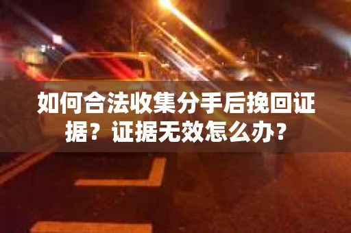 如何合法收集分手后挽回证据？证据无效怎么办？