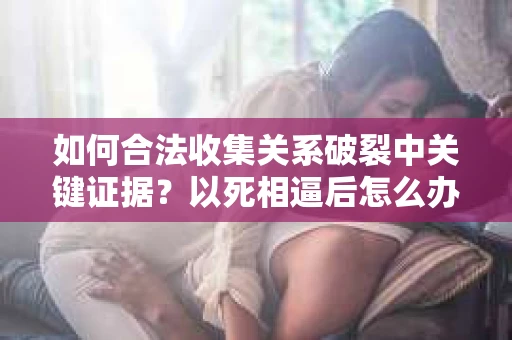 如何合法收集关系破裂中关键证据？以死相逼后怎么办？