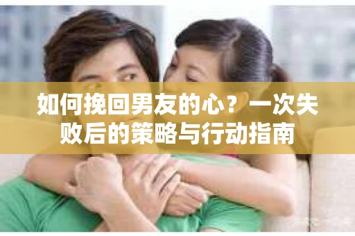如何挽回男友的心？一次失败后的策略与行动指南