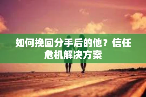 如何挽回分手后的他？信任危机解决方案