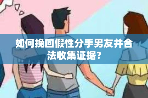 如何挽回假性分手男友并合法收集证据？
