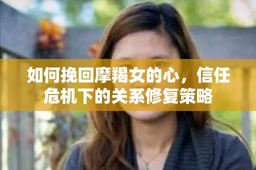 如何挽回摩羯女的心，信任危机下的关系修复策略