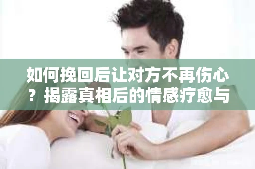 如何挽回后让对方不再伤心？揭露真相后的情感疗愈与前行计划