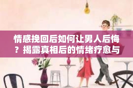 情感挽回后如何让男人后悔？揭露真相后的情绪疗愈与人生决策
