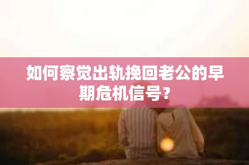 如何察觉出轨挽回老公的早期危机信号？