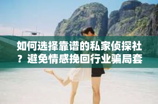 如何选择靠谱的私家侦探社？避免情感挽回行业骗局套路的实用指南