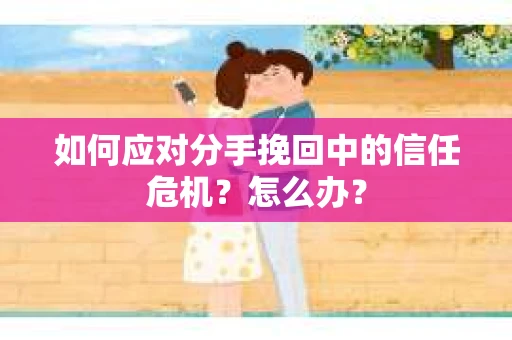 如何应对分手挽回中的信任危机？怎么办？