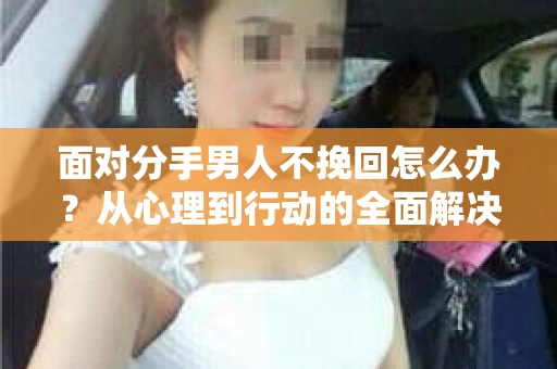 面对分手男人不挽回怎么办？从心理到行动的全面解决方案