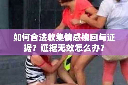 如何合法收集情感挽回与证据？证据无效怎么办？