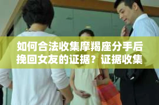 如何合法收集摩羯座分手后挽回女友的证据？证据收集策略与法律风险防范