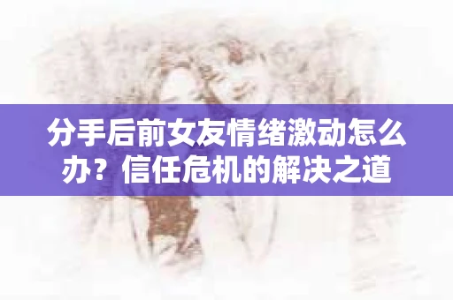 分手后前女友情绪激动怎么办？信任危机的解决之道