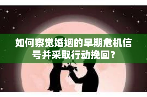 如何察觉婚姻的早期危机信号并采取行动挽回？