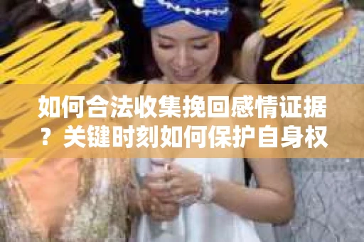 如何合法收集挽回感情证据？关键时刻如何保护自身权益？