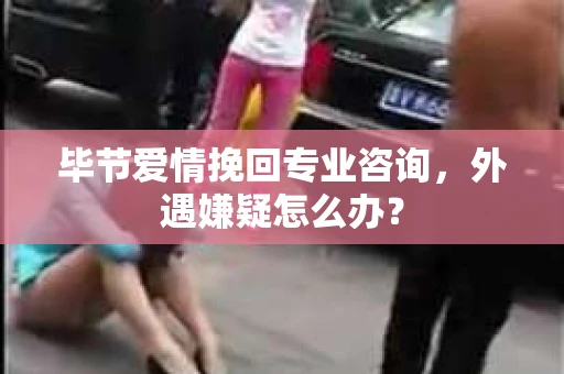 毕节爱情挽回专业咨询，外遇嫌疑怎么办？
