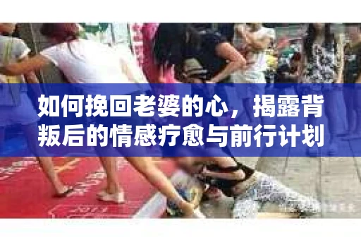 如何挽回老婆的心，揭露背叛后的情感疗愈与前行计划