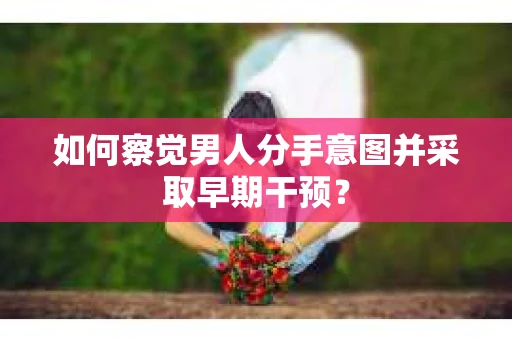 如何察觉男人分手意图并采取早期干预？