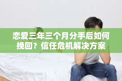 恋爱三年三个月分手后如何挽回？信任危机解决方案