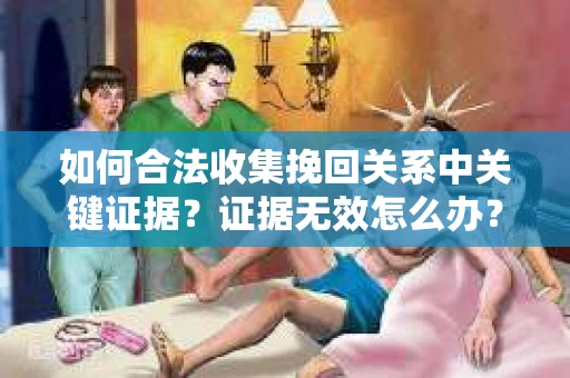 如何合法收集挽回关系中关键证据？证据无效怎么办？