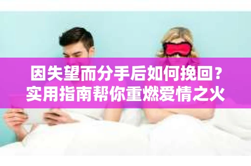 因失望而分手后如何挽回？实用指南帮你重燃爱情之火